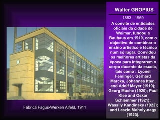 Walter GROPIUS
1883 - 1969
A convite de entidades
oficiais da cidade de
Weimar, fundou a
Bauhaus em 1919, com o
objectivo de combinar o
ensino artístico e técnico
num só lugar. Convidou
os melhores artistas da
época para integrarem o
corpo docente da escola,
tais como : Lyonel
Feininger, Gerhard
Marcks, Johannes Itten,
and Adolf Meyer (1919);
Georg Muche (1920); Paul
Klee and Oskar
Schlemmer (1921);
Wassily Kandinsky (1922);
and Laszlo Moholy-nagy
(1923).
Fábrica Fagus-Werken Alfeld, 1911
 