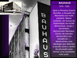BAUHAUS
1919 - 1933
Após a Primeira Guerra
Mundial, a situação da
Alemanha era muito
precária. Nesse
contexto, em busca da
implantação da social-
democracia, surge o
movimento
denominado Bauhaus.
Centro de estudos
democrático por
excelência —
desenvolveu uma
ideologia que defendia
a escola como o centro
da educação para
formar uma sociedade
mais justa.
 