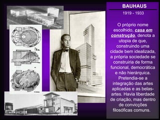 BAUHAUS
1919 - 1933
O próprio nome
escolhido, casa em
construção, denota a
utopia de que,
construindo uma
cidade bem idealizada,
a própria sociedade se
construiria de forma
funcional, democrática
e não hierárquica.
Pretendia-se a
integração das artes
aplicadas e as belas-
artes. Havia liberdade
de criação, mas dentro
de convicções
filosóficas comuns.
 