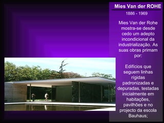 Mies Van der ROHE
1886 - 1969
Mies Van der Rohe
mostra-se desde
cedo um adepto
incondicional da
industrialização. As
suas obras primam
por:
Edifícios que
seguem linhas
rígidas
padronizadas e
depuradas, testadas
inicialmente em
habitações,
pavilhões e no
projecto da escola
Bauhaus;
 