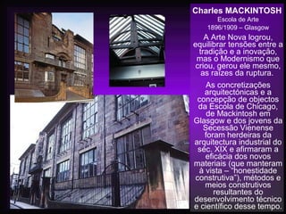 Charles MACKINTOSH
Escola de Arte
1896/1909 – Glasgow
A Arte Nova logrou,
equilibrar tensões entre a
tradição e a inovação,
mas o Modernismo que
criou, gerou ele mesmo,
as raízes da ruptura.
As concretizações
arquitectónicas e a
concepção de objectos
da Escola de Chicago,
de Mackintosh em
Glasgow e dos jovens da
Secessão Vienense
foram herdeiras da
arquitectura industrial do
séc. XIX e afirmaram a
eficácia dos novos
materiais (que manteram
à vista – “honestidade
construtiva”), métodos e
meios construtivos
resultantes do
desenvolvimento técnico
e científico desse tempo.
 