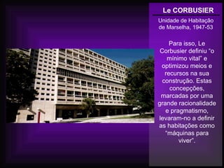 Le CORBUSIER
Unidade de Habitação
de Marselha, 1947-53
Para isso, Le
Corbusier definiu “o
mínimo vital” e
optimizou meios e
recursos na sua
construção. Estas
concepções,
marcadas por uma
grande racionalidade
e pragmatismo,
levaram-no a definir
as habitações como
“máquinas para
viver”.
 