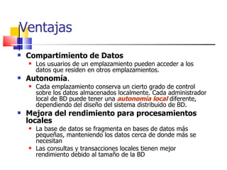 Ventajas Compartimiento de Datos Los usuarios de un emplazamiento pueden acceder a los datos que residen en otros emplazamientos. Autonomía . Cada emplazamiento conserva un cierto grado de control sobre los datos almacenados localmente. Cada administrador local de BD puede tener una  autonomía local  diferente, dependiendo del diseño del sistema distribuido de BD. Mejora del rendimiento para procesamientos locales La base de datos se fragmenta en bases de datos más pequeñas, manteniendo los datos cerca de donde más se necesitan Las consultas y transacciones locales tienen mejor rendimiento debido al tamaño de la BD 
