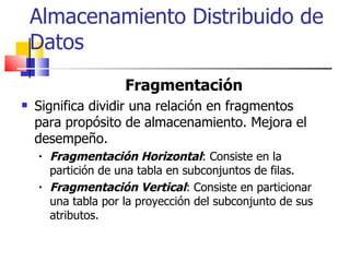 Almacenamiento Distribuido de Datos Fragmentación Significa dividir una relación en fragmentos para propósito de almacenamiento. Mejora el desempeño. Fragmentación Horizontal : Consiste en la partición de una tabla en subconjuntos de filas. Fragmentación Vertical : Consiste en particionar una tabla por la proyección del subconjunto de sus atributos.  