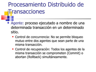Procesamiento Distribuido de Transacciones Agente:  proceso ejecutado a nombre de una determinada transacción en un determinado sitio. Control de concurrencia: No se permite bloqueo mutuo entre dos agentes que sean parte de una misma transacción. Control de recuperación: Todos los agentes de la misma transacción se comprometen (Commit) o abortan (Rollback) simultáneamente.  