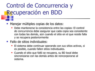 Manejar múltiples copias de los datos: Debe mantenerse la consistencia entre las copias: El control de concurrencia debe asegurar que cada copia sea consistente con todas las demás, aún cuando el sitio en el que reside falla y se recupera posteriormente Fallo de sitios individuales: El sistema debe continuar operando con sus sitios activos, si es posible, cuando fallen sitios individuales. Cuando el sitio que falló se recupera, su BD local debe sincronizarse con las demás antes de reincorporarse al sistema. Control de Concurrencia y Recuperación en BDD 