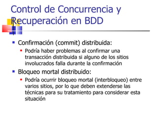 Confirmación (commit) distribuida: Podría haber problemas al confirmar una transacción distribuida si alguno de los sitios involucrados falla durante la confirmación Bloqueo mortal distribuido: Podría ocurrir bloqueo mortal (interbloqueo) entre varios sitios, por lo que deben extenderse las técnicas para su tratamiento para considerar esta situación Control de Concurrencia y Recuperación en BDD 