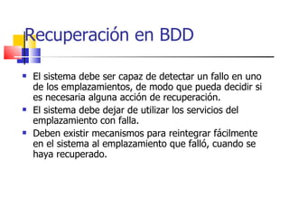 Recuperación en BDD El sistema debe ser capaz de detectar un fallo en uno de los emplazamientos, de modo que pueda decidir si es necesaria alguna acción de recuperación. El sistema debe dejar de utilizar los servicios del emplazamiento con falla. Deben existir mecanismos para reintegrar fácilmente en el sistema al emplazamiento que falló, cuando se haya recuperado. 