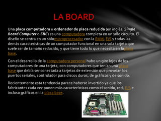 Una placa computadora u ordenador de placa reducida (en inglés: Single
Board Computer o SBC) es una computadora completa e...