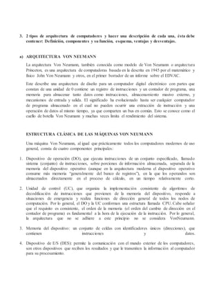 3. 2 tipos de arquitectura de computadores y hacer una descripción de cada una, ésta debe
contener: Definición, componentes y su función, esquema, ventajas y desventajas.
a) ARQUITECTURA VON NEUMANN
La arquitectura Von Neumann, también conocida como modelo de Von Neumann o arquitectura
Princeton, es una arquitectura de computadoras basada en la descrita en 1945 por el matemático y
físico John Von Neumann y otros, en el primer borrador de un informe sobre el EDVAC.
Este describe una arquitectura de diseño para un computador digital electrónico con partes que
constan de una unidad de 0 contiene un registro de instrucciones y un contador de programa, una
memoria para almacenar tanto datos como instrucciones, almacenamiento masivo externo, y
mecanismos de entrada y salida. El significado ha evolucionado hasta ser cualquier computador
de programa almacenado en el cual no pueden ocurrir una extracción de instrucción y una
operación de datos al mismo tiempo, ya que comparten un bus en común. Esto se conoce como el
cuello de botella Von Neumann y muchas veces limita el rendimiento del sistema.
ESTRUCTURA CLÁSICA DE LAS MÁQUINAS VON NEUMANN
Una máquina Von Neumann, al igual que prácticamente todos los computadores modernos de uso
general, consta de cuatro componentes principales:
1. Dispositivo de operación (DO), que ejecuta instrucciones de un conjunto especificado, llamado
sistema (conjunto) de instrucciones, sobre porciones de información almacenada, separada de la
memoria del dispositivo operativo (aunque en la arquitectura moderna el dispositivo operativo
consume más memoria “generalmente del banco de registros”), en la que los operandos son
almacenados directamente en el proceso de cálculo, en un tiempo relativamente corto.
2. Unidad de control (UC), que organiza la implementación consistente de algoritmos de
decodificación de instrucciones que provienen de la memoria del dispositivo, responde a
situaciones de emergencia y realiza funciones de dirección general de todos los nodos de
computación. Por lo general, el DO y la UC conforman una estructura llamada CPU. Cabe señalar
que el requisito es consistente, el orden de la memoria (el orden del cambio de dirección en el
contador de programa) es fundamental a la hora de la ejecución de la instrucción. Por lo general,
la arquitectura que no se adhiere a este principio no se considera VonNeumann.
3. Memoria del dispositivo: un conjunto de celdas con identificadores únicos (direcciones), que
contienen instrucciones y datos.
4. Dispositivo de E/S (DES): permite la comunicación con el mundo exterior de los computadores,
son otros dispositivos que reciben los resultados y que le transmiten la información al computador
para su procesamiento.
 