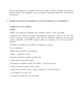 Deben poseer instrucciones especiales para acceder a tablas de valores constantes que pueda ser
necesario incluir en los programas, ya que estas tablas se encontraran físicamente en la memoria
del programa.
4. Ejemplo de ejecución de un programa con una de las arquitecturas de computadores.
Arquitectura de Von Neumann
MARIE
MARIE, una arquitectura de máquina que es realmente intuitiva y fácil, es un simple
Arquitectura que consiste en memoria (para almacenar programas y datos) y una CPU (que
consiste de una ALU y varios registros). Tiene todos los componentes funcionales necesario para
ser una computadora real. MARIE ayudará a ilustrar los conceptos en este y los tres capítulos
anteriores.
Describimos la arquitectura de MARIE en las siguientes secciones.
4.8.1 La arquitectura
MARIE tiene las siguientes características:
• Binario, complemento de dos
• Programa almacenado, longitud de palabra fija
• Palabra (pero no byte) direccionable
• 4K palabras de memoria principal (esto implica 12 bits por dirección)
• Datos de 16 bits (las palabras tienen 16 bits)
• Instrucciones de 16 bits, 4 para el código de operación y 12 para la dirección
• Un acumulador de 16 bits (AC)
• Un registro de instrucciones de 16 bits (IR)
 