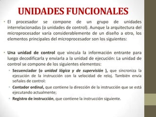 UNIDADES FUNCIONALES
• El procesador se compone de un grupo de unidades
  interrelacionadas (o unidades de control). Aunque la arquitectura del
  microprocesador varía considerablemente de un diseño a otro, los
  elementos principales del microprocesador son los siguientes:

• Una unidad de control que vincula la información entrante para
  luego decodificarla y enviarla a la unidad de ejecución: La unidad de
  control se compone de los siguientes elementos:
  • Secuenciador (o unidad lógica y de supervisión ), que sincroniza la
    ejecución de la instrucción con la velocidad de reloj. También envía
    señales de control:
  • Contador ordinal, que contiene la dirección de la instrucción que se está
    ejecutando actualmente;
  • Registro de instrucción, que contiene la instrucción siguiente.
 