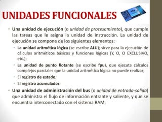 UNIDADES FUNCIONALES
 • Una unidad de ejecución (o unidad de procesamiento), que cumple
   las tareas que le asigna la unidad de instrucción. La unidad de
   ejecución se compone de los siguientes elementos:
   • La unidad aritmética lógica (se escribe ALU); sirve para la ejecución de
     cálculos aritméticos básicos y funciones lógicas (Y, O, O EXCLUSIVO,
     etc.);
   • La unidad de punto flotante (se escribe fpu), que ejecuta cálculos
     complejos parciales que la unidad aritmética lógica no puede realizar;
   • El registro de estado;
   • El registro acumulador.
 • Una unidad de administración del bus (o unidad de entrada-salida)
   que administra el flujo de información entrante y saliente, y que se
   encuentra interconectado con el sistema RAM;
 