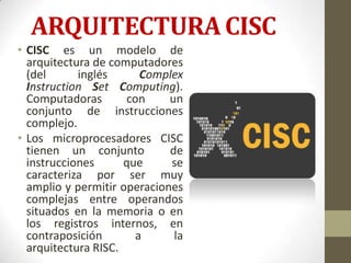 ARQUITECTURA CISC
• CISC es un modelo de
  arquitectura de computadores
  (del      inglés      Complex
  Instruction Set Computing).
  Computadoras       con     un
  conjunto de instrucciones
  complejo.
• Los microprocesadores CISC
  tienen un conjunto         de
  instrucciones      que     se
  caracteriza por ser muy
  amplio y permitir operaciones
  complejas entre operandos
  situados en la memoria o en
  los registros internos, en
  contraposición       a      la
  arquitectura RISC.
 
