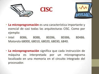 CISC

• La microprogramación es una característica importante y
  esencial de casi todas las arquitecturas CISC. Como por
  ejemplo:
• Intel    8086,     8088,    80286,     80386,    80486.
  Motorola 68000, 68010, 68020, 68030, 6840.

• La microprogramación significa que cada instrucción de
  máquina es interpretada por un microprograma
  localizado en una memoria en el circuito integrado del
  procesador.
 
