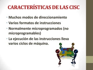 CARACTERÍSTICAS DE LAS CISC
• Muchos modos de direccionamiento
• Varios formatos de instrucciones
• Normalmente microprogramados (no
  microprogramables)
• La ejecución de las instrucciones lleva
  varios ciclos de máquina.
 
