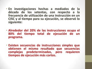 • En investigaciones hechas a mediados de la
  década de los setentas, con respecto a la
  frecuencia de utilización de una instrucción en un
  CISC y al tiempo para su ejecución, se observó lo
  siguiente:

• Alrededor del 20% de las instrucciones ocupa el
  80% del tiempo total de ejecución de un
  programa.

• Existen secuencias de instrucciones simples que
  obtienen el mismo resultado que secuencias
  complejas predeterminadas, pero requieren
  tiempos de ejecución más cortos.
 