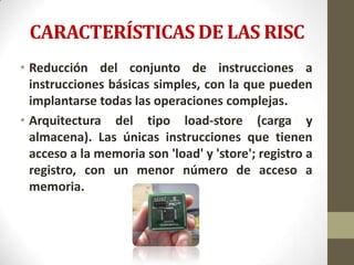 CARACTERÍSTICAS DE LAS RISC
• Reducción del conjunto de instrucciones a
  instrucciones básicas simples, con la que pueden
  implantarse todas las operaciones complejas.
• Arquitectura del tipo load-store (carga y
  almacena). Las únicas instrucciones que tienen
  acceso a la memoria son 'load' y 'store'; registro a
  registro, con un menor número de acceso a
  memoria.
 