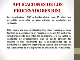 APLICACIONES DE LOS
       PROCESADORES RISC
• Las arquitecturas CISC utilizadas desde hace 15 años han
  permitido desarrollar un gran número de productos de
  software.

• Ello representa una considerable inversión y asegura a estas
  familias de procesadores un mercado creciente. Sin embargo,
  simultáneamente aumentan las aplicaciones en las cuales la
  capacidad de procesamiento que se pueda obtener del
  sistema es más importante que la compatibilidad con el
  hardware y el software anteriores, lo cual no solo es válido en
  los subsistemas de alta capacidad en el campo de los sistemas.
 