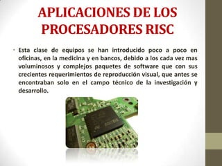 APLICACIONES DE LOS
        PROCESADORES RISC
• Esta clase de equipos se han introducido poco a poco en
  oficinas, en la medicina y en bancos, debido a los cada vez mas
  voluminosos y complejos paquetes de software que con sus
  crecientes requerimientos de reproducción visual, que antes se
  encontraban solo en el campo técnico de la investigación y
  desarrollo.
 