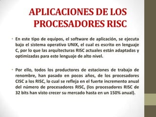 APLICACIONES DE LOS
          PROCESADORES RISC
• En este tipo de equipos, el software de aplicación, se ejecuta
  bajo el sistema operativo UNIX, el cual es escrito en lenguaje
  C, por lo que las arquítecturas RISC actuales están adaptadas y
  optimizadas para este lenguaje de alto nivel.

• Por ello, todos los productores de estaciones de trabajo de
  renombre, han pasado en pocos años, de los procesadores
  CISC a los RISC, lo cual se refleja en el fuerte incremento anual
  del número de procesadores RISC, (los procesadores RISC de
  32 bits han visto crecer su mercado hasta en un 150% anual).
 