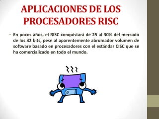 APLICACIONES DE LOS
     PROCESADORES RISC
• En pocos años, el RISC conquistará de 25 al 30% del mercado
  de los 32 bits, pese al aparentemente abrumador volumen de
  software basado en procesadores con el estándar CISC que se
  ha comercializado en todo el mundo.
 