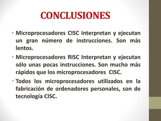 CONCLUSIONES
• Microprocesadores CISC Interpretan y ejecutan
  un gran número de instrucciones. Son más
  lentos.
• Microprocesadores RISC Interpretan y ejecutan
  sólo unas pocas instrucciones. Son mucho más
  rápidos que los microprocesadores CISC.
• Todos los microprocesadores utilizados en la
  fabricación de ordenadores personales, son de
  tecnología CISC.
 