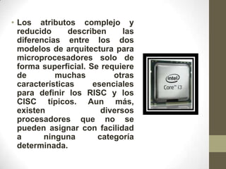 • Los atributos complejo y
  reducido      describen     las
  diferencias entre los dos
  modelos de arquitectura para
  microprocesadores solo de
  forma superficial. Se requiere
  de        muchas         otras
  características     esenciales
  para definir los RISC y los
  CISC típicos. Aun más,
  existen               diversos
  procesadores que no se
  pueden asignar con facilidad
  a      ninguna       categoría
  determinada.
 