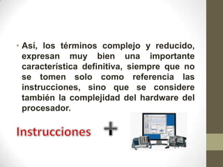 • Así, los términos complejo y reducido,
  expresan muy bien una importante
  característica definitiva, siempre que no
  se tomen solo como referencia las
  instrucciones, sino que se considere
  también la complejidad del hardware del
  procesador.
 