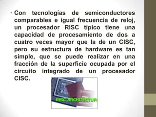 • Con tecnologías de semiconductores
  comparables e igual frecuencia de reloj,
  un procesador RISC típico tiene una
  capacidad de procesamiento de dos a
  cuatro veces mayor que la de un CISC,
  pero su estructura de hardware es tan
  simple, que se puede realizar en una
  fracción de la superficie ocupada por el
  circuito integrado de un procesador
  CISC.
 