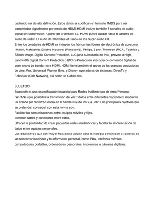 pudiendo ser de alta definición. Estos datos se codifican en formato TMDS para ser
transmitidos digitalmente por medio de HDMI. HDMI incluye también 8 canales de audio
digital sin compresión. A partir de la versión 1.2, HDMI puede utilizar hasta 8 canales de
audio de un bit. El audio de 309 bit es el usado en los Super audio CD.
Entre los creadores de HDMI se incluyen los fabricantes líderes de electrónica de consumo
Hitachi, Matsushita Electric Industrial (Panasonic), Philips, Sony, Thomson (RCA), Toshiba y
Silicon Image. Digital Content Protection, LLC (una subsidiaria de Intel) provee la High-
bandwidth Digital Content Protection (HDCP) -Protección anticopia de contenido digital de
gran ancho de banda- para HDMI. HDMI tiene también el apoyo de las grandes productoras
de cine: Fox, Universal, Warner Bros. y Disney; operadoras de sistemas: DirecTV y
EchoStar (Dish Network), así como de CableLabs.


BLUETOOH
Bluetooth es una especificación industrial para Redes Inalámbricas de Área Personal
(WPANs) que posibilita la transmisión de voz y datos entre diferentes dispositivos mediante
un enlace por radiofrecuencia en la banda ISM de los 2,4 GHz. Los principales objetivos que
se pretenden conseguir con esta norma son:
Facilitar las comunicaciones entre equipos móviles y fijos.
Eliminar cables y conectores entre éstos.
Ofrecer la posibilidad de crear pequeñas redes inalámbricas y facilitar la sincronización de
datos entre equipos personales.
Los dispositivos que con mayor frecuencia utilizan esta tecnología pertenecen a sectores de
las telecomunicaciones y la informática personal, como PDA, teléfonos móviles,
computadoras portátiles, ordenadores personales, impresoras o cámaras digitales.
 