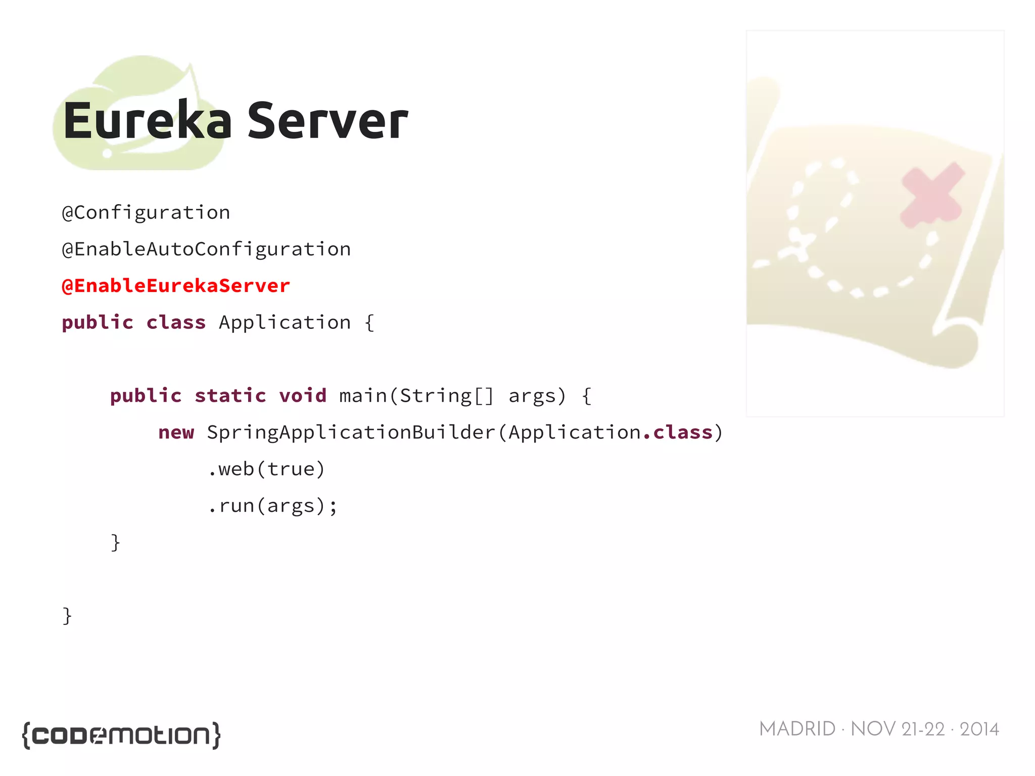 MADRID · NOV 21-22 · 2014 
Eureka Server 
@Configuration 
@EnableAutoConfiguration 
@EnableEurekaServer 
public class Application { 
public static void main(String[] args) { 
new SpringApplicationBuilder(Application.class) 
.web(true) 
.run(args); 
} 
} 
 