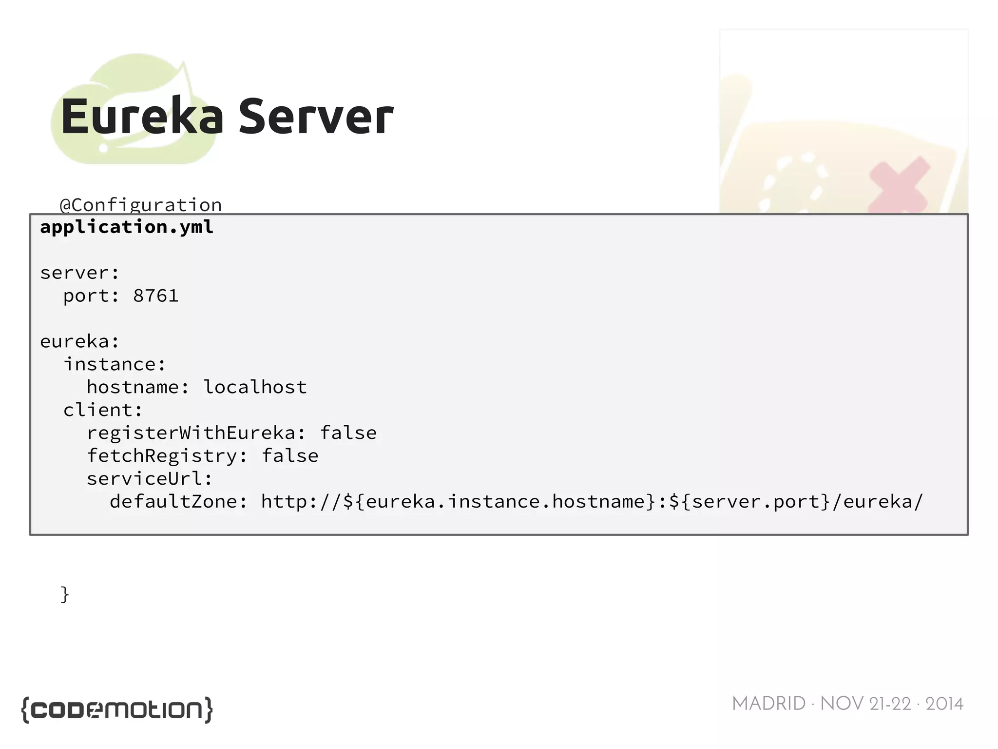 MADRID · NOV 21-22 · 2014 
Eureka Server 
@Configuration 
@EnableAutoConfiguration 
@EnableEurekaServer 
public class Application { 
application.yml 
server: 
port: 8761 
eureka: 
instance: 
public static void main(String[] args) { 
hostname: localhost 
client: 
registerWithEureka: false 
fetchRegistry: false 
serviceUrl: 
new SpringApplicationBuilder(Application.class) 
.web(true) 
.run(args); 
} 
} 
defaultZone: http://${eureka.instance.hostname}:${server.port}/eureka/ 
 