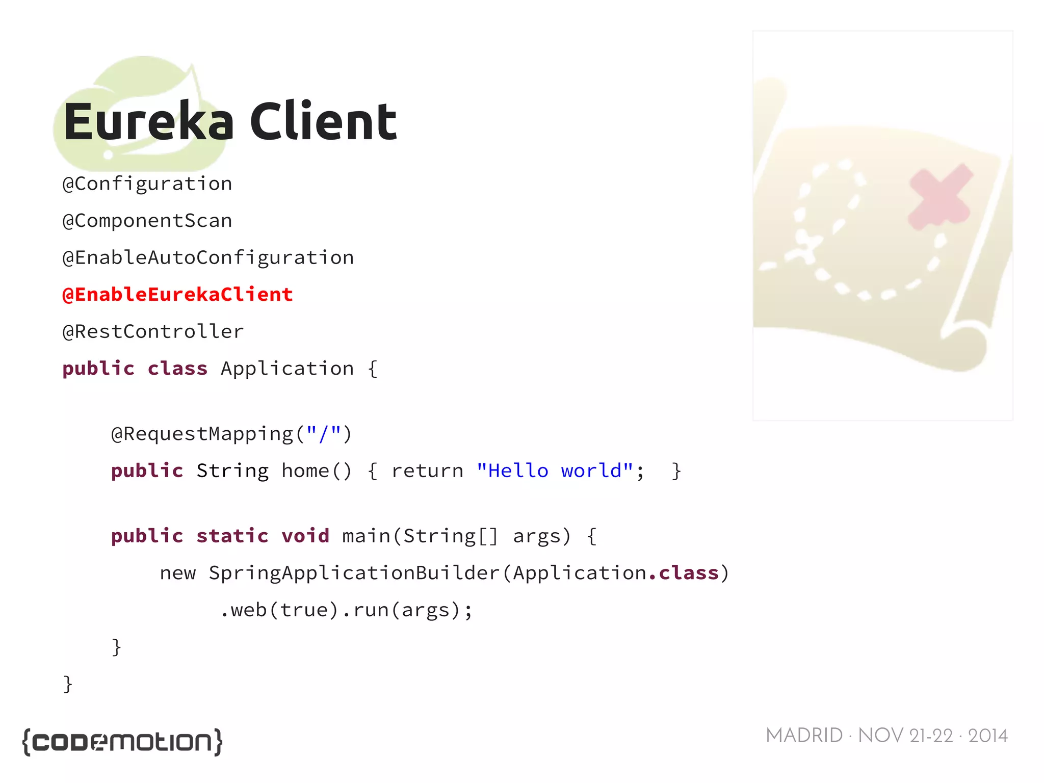 MADRID · NOV 21-22 · 2014 
Eureka Client 
@Configuration 
@ComponentScan 
@EnableAutoConfiguration 
@EnableEurekaClient 
@RestController 
public class Application { 
@RequestMapping("/") 
public String home() { return "Hello world"; } 
public static void main(String[] args) { 
new SpringApplicationBuilder(Application.class) 
.web(true).run(args); 
} 
} 
 
