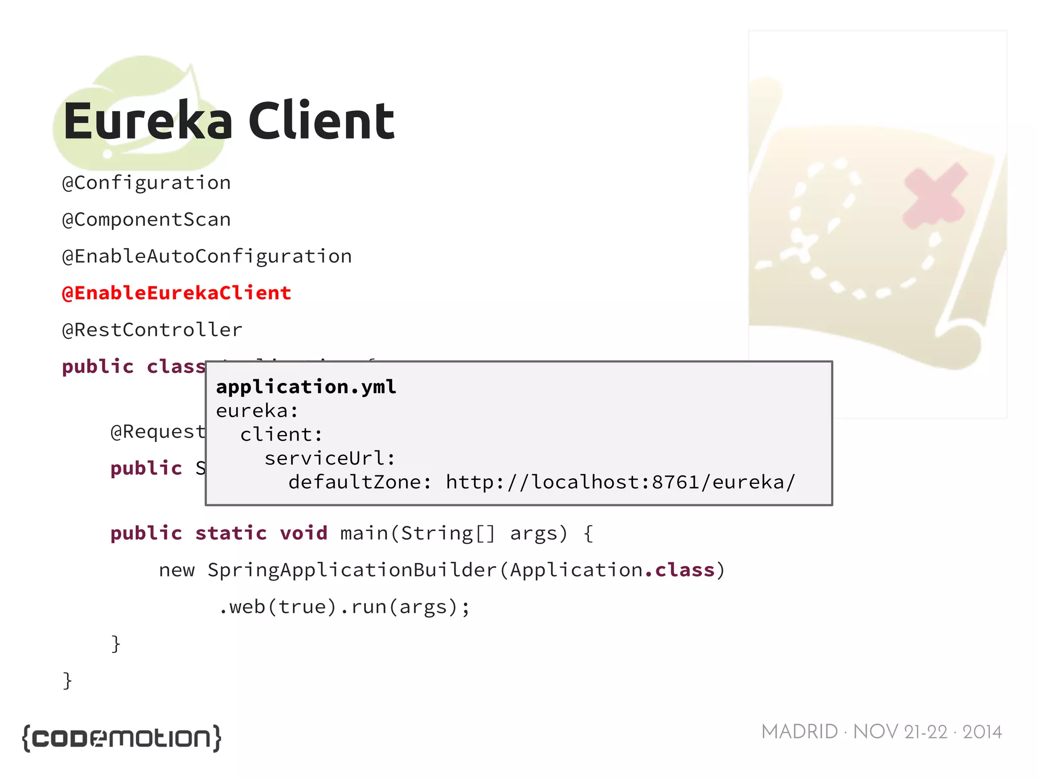 MADRID · NOV 21-22 · 2014 
Eureka Client 
@Configuration 
@ComponentScan 
@EnableAutoConfiguration 
@EnableEurekaClient 
@RestController 
public class Application { 
@RequestMapping("/") 
public String home() { return "Hello world"; } 
public static void main(String[] args) { 
new SpringApplicationBuilder(Application.class) 
.web(true).run(args); 
} 
} 
application.yml 
eureka: 
client: 
serviceUrl: 
defaultZone: http://localhost:8761/eureka/ 
 