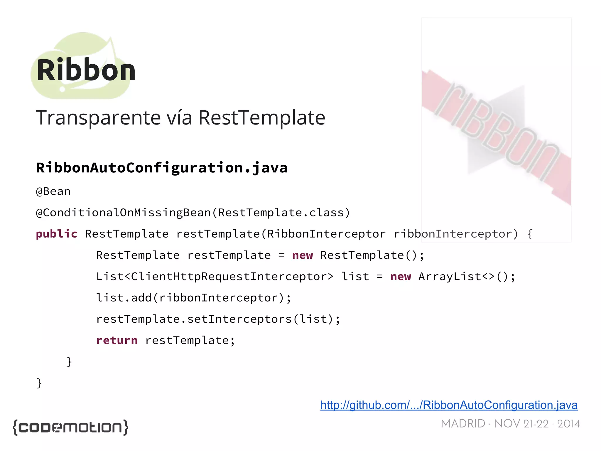 MADRID · NOV 21-22 · 2014 
Ribbon 
Transparente vía RestTemplate 
RibbonAutoConfiguration.java 
@Bean 
@ConditionalOnMissingBean(RestTemplate.class) 
public RestTemplate restTemplate(RibbonInterceptor ribbonInterceptor) { 
RestTemplate restTemplate = new RestTemplate(); 
List<ClientHttpRequestInterceptor> list = new ArrayList<>(); 
list.add(ribbonInterceptor); 
restTemplate.setInterceptors(list); 
return restTemplate; 
} 
} 
http://github.com/.../RibbonAutoConfiguration.java 
 