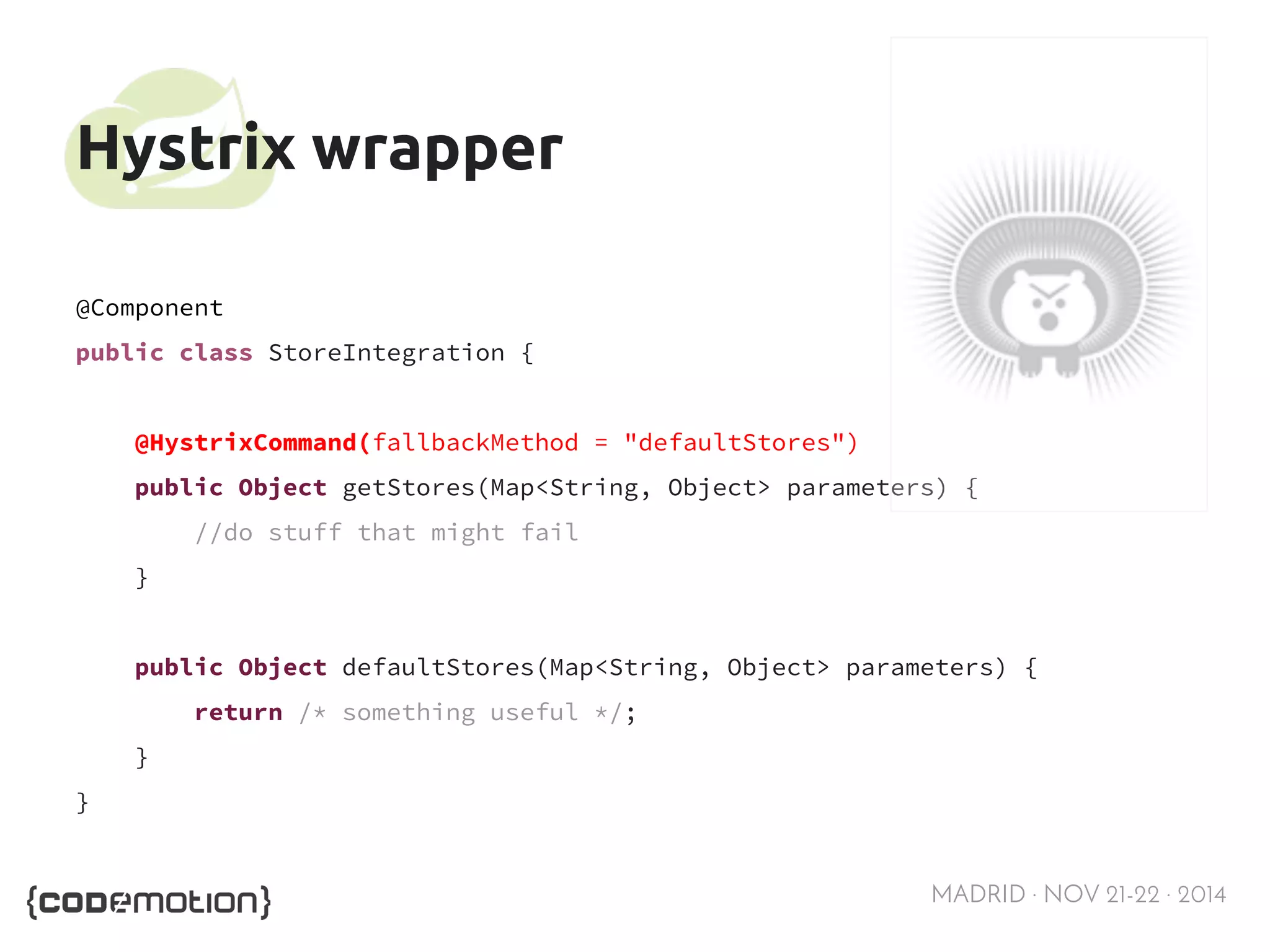 MADRID · NOV 21-22 · 2014 
Hystrix wrapper 
@Component 
public class StoreIntegration { 
@HystrixCommand(fallbackMethod = "defaultStores") 
public Object getStores(Map<String, Object> parameters) { 
//do stuff that might fail 
} 
public Object defaultStores(Map<String, Object> parameters) { 
return /* something useful */; 
} 
} 
 