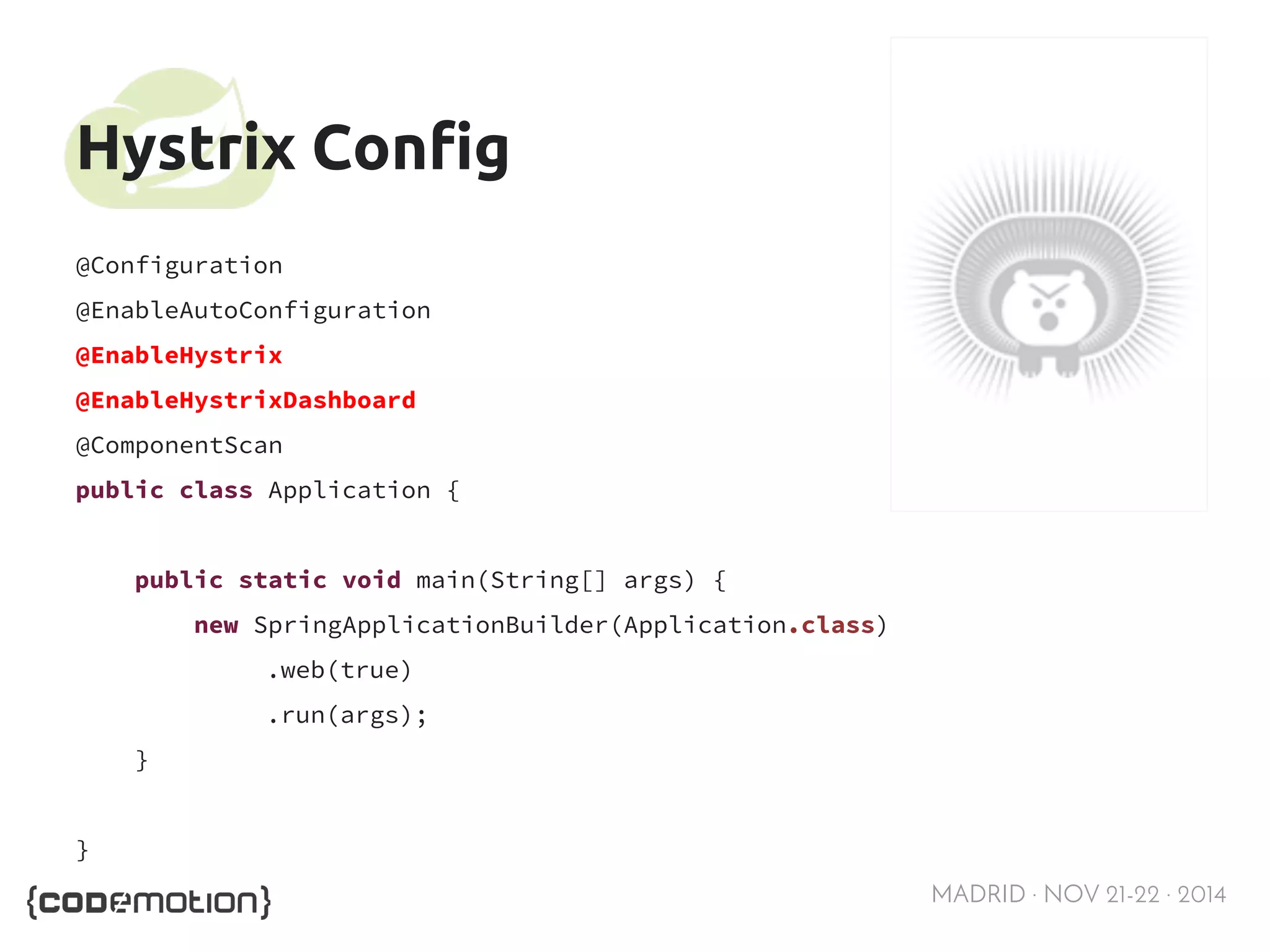MADRID · NOV 21-22 · 2014 
Hystrix Config 
@Configuration 
@EnableAutoConfiguration 
@EnableHystrix 
@EnableHystrixDashboard 
@ComponentScan 
public class Application { 
public static void main(String[] args) { 
new SpringApplicationBuilder(Application.class) 
.web(true) 
.run(args); 
} 
} 
 
