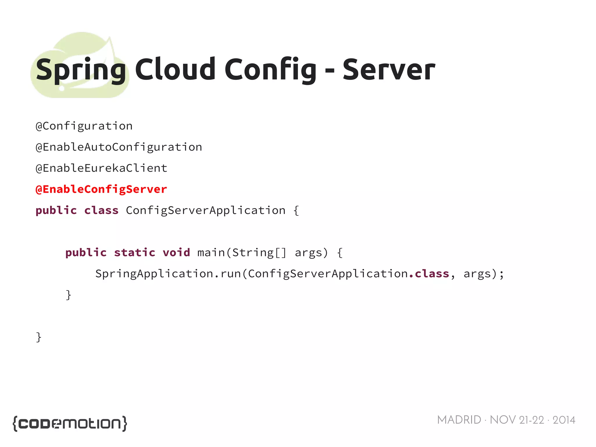 MADRID · NOV 21-22 · 2014 
Spring Cloud Config - Server 
@Configuration 
@EnableAutoConfiguration 
@EnableEurekaClient 
@EnableConfigServer 
public class ConfigServerApplication { 
public static void main(String[] args) { 
SpringApplication.run(ConfigServerApplication.class, args); 
} 
} 
 