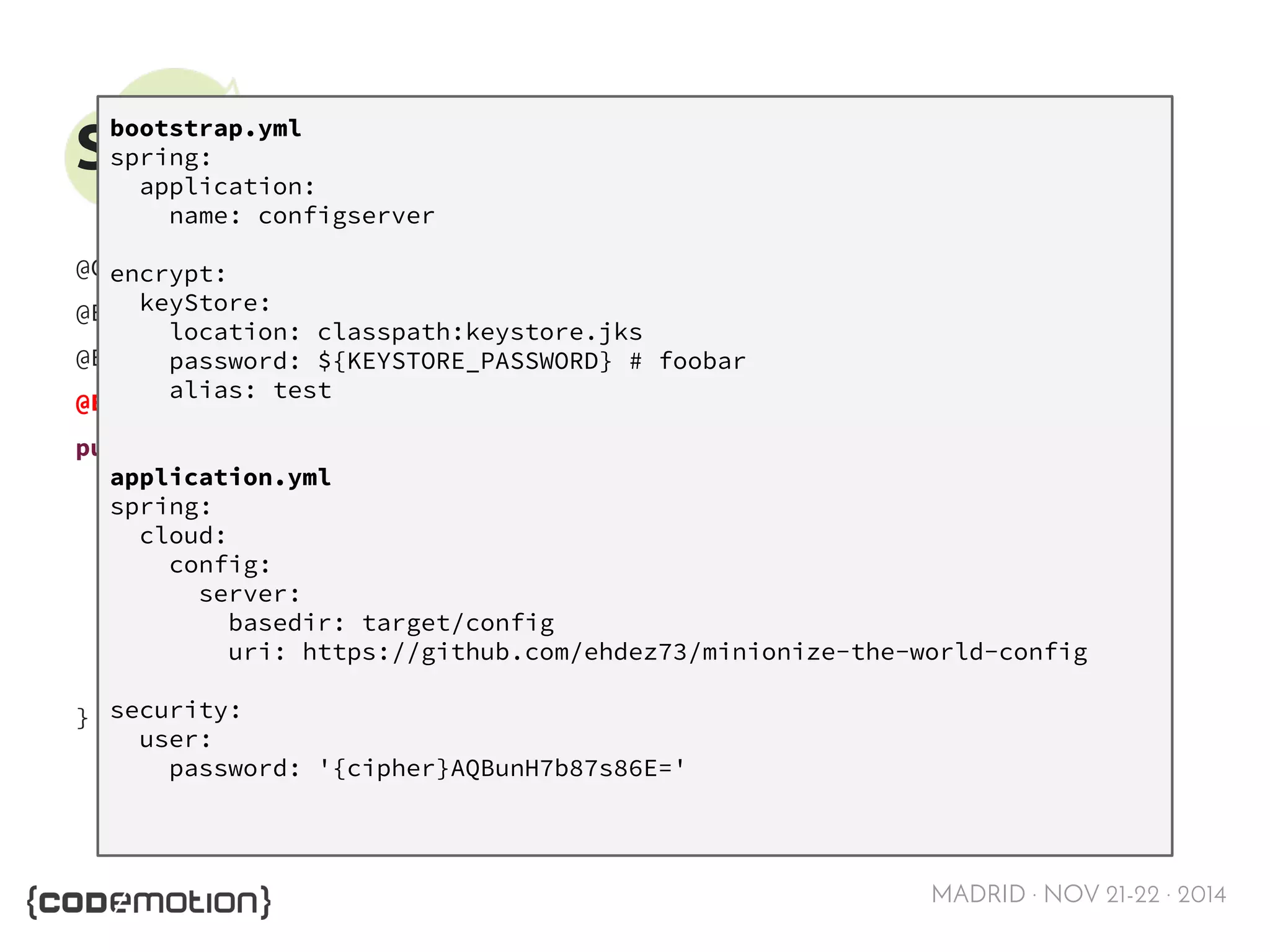 MADRID · NOV 21-22 · 2014 
Spring Cloud Config - Server 
@Configuration 
@EnableAutoConfiguration 
@EnableEurekaClient 
@EnableConfigServer 
public class ConfigServerApplication { 
public static void main(String[] args) { 
SpringApplication.run(ConfigServerApplication.class, args); 
} 
} 
bootstrap.yml 
spring: 
application: 
name: configserver 
encrypt: 
keyStore: 
location: classpath:keystore.jks 
password: ${KEYSTORE_PASSWORD} # foobar 
alias: test 
application.yml 
spring: 
cloud: 
config: 
server: 
basedir: target/config 
uri: https://github.com/ehdez73/minionize-the-world-config 
security: 
user: 
password: '{cipher}AQBunH7b87s86E=' 
 