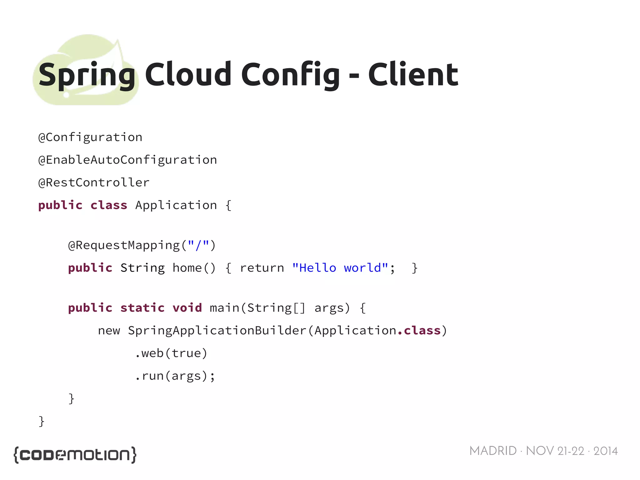 MADRID · NOV 21-22 · 2014 
Spring Cloud Config - Client 
@Configuration 
@EnableAutoConfiguration 
@RestController 
public class Application { 
@RequestMapping("/") 
public String home() { return "Hello world"; } 
public static void main(String[] args) { 
new SpringApplicationBuilder(Application.class) 
.web(true) 
.run(args); 
} 
} 
 