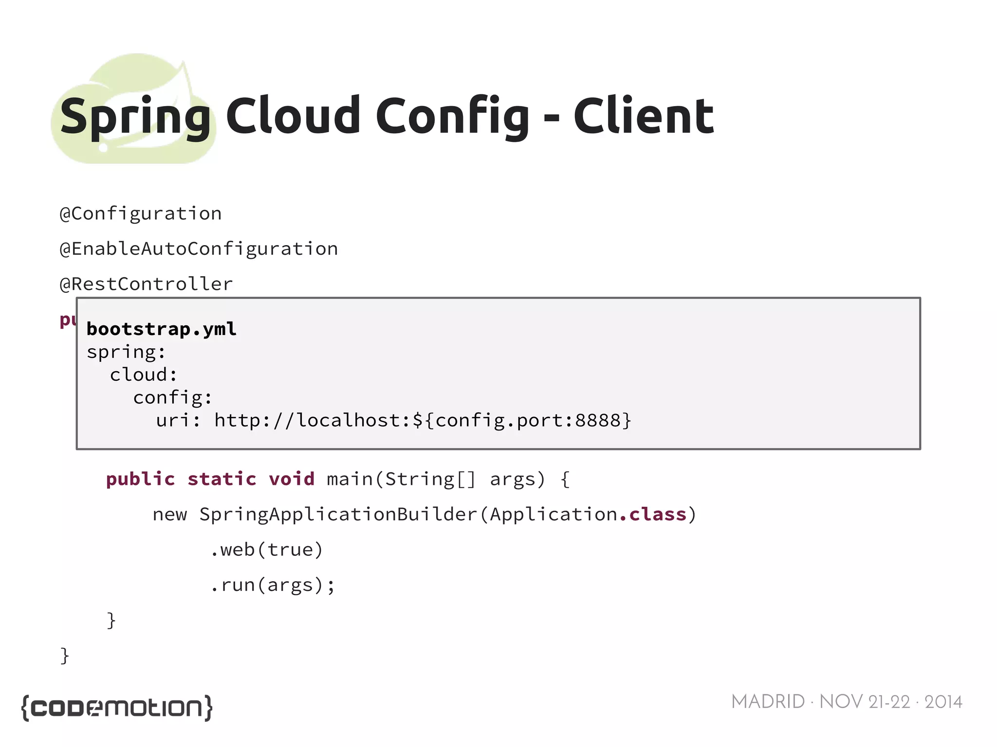 MADRID · NOV 21-22 · 2014 
Spring Cloud Config - Client 
@Configuration 
@EnableAutoConfiguration 
@RestController 
public class Application { 
@RequestMapping("/") 
public String home() { return "Hello world"; } 
public static void main(String[] args) { 
new SpringApplicationBuilder(Application.class) 
.web(true) 
.run(args); 
} 
} 
bootstrap.yml 
spring: 
cloud: 
config: 
uri: http://localhost:${config.port:8888} 
 