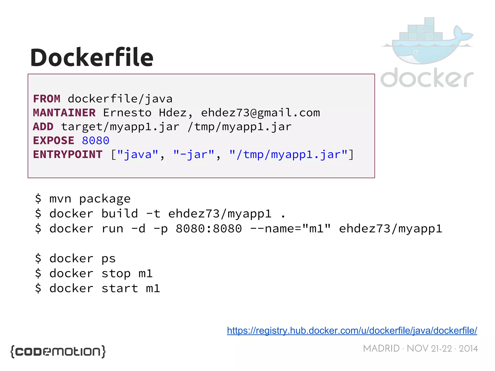 MADRID · NOV 21-22 · 2014 
Dockerfile 
FROM dockerfile/java 
MANTAINER Ernesto Hdez, ehdez73@gmail.com 
ADD target/myapp1.jar /tmp/myapp1.jar 
EXPOSE 8080 
ENTRYPOINT ["java", "-jar", "/tmp/myapp1.jar"] 
$ mvn package 
$ docker build -t ehdez73/myapp1 . 
$ docker run -d -p 8080:8080 --name="m1" ehdez73/myapp1 
$ docker ps 
$ docker stop m1 
$ docker start m1 
https://registry.hub.docker.com/u/dockerfile/java/dockerfile/ 
 