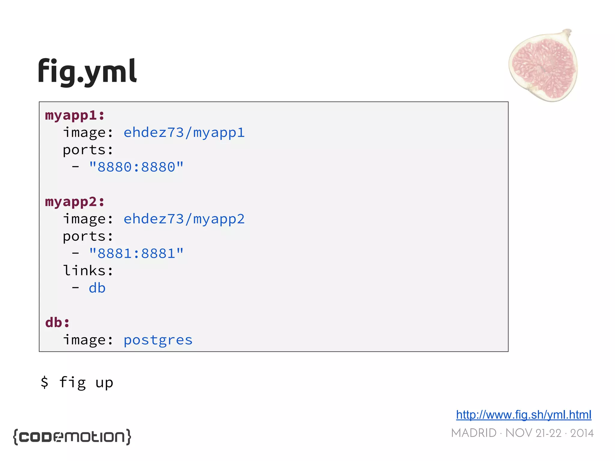 MADRID · NOV 21-22 · 2014 
fig.yml 
myapp1: 
image: ehdez73/myapp1 
ports: 
- "8880:8880" 
myapp2: 
image: ehdez73/myapp2 
ports: 
- "8881:8881" 
links: 
- db 
db: 
image: postgres 
http://www.fig.sh/yml.html 
$ fig up 
 