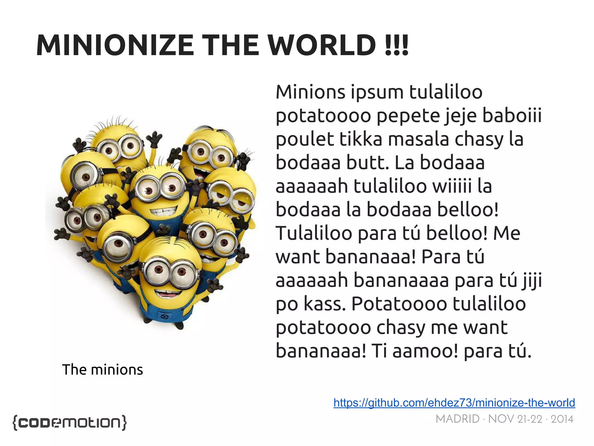 MADRID · NOV 21-22 · 2014 
MINIONIZE THE WORLD !!! 
Minions ipsum tulaliloo 
potatoooo pepete jeje baboiii 
poulet tikka masala chasy la 
bodaaa butt. La bodaaa 
aaaaaah tulaliloo wiiiii la 
bodaaa la bodaaa belloo! 
Tulaliloo para tú belloo! Me 
want bananaaa! Para tú 
aaaaaah bananaaaa para tú jiji 
po kass. Potatoooo tulaliloo 
potatoooo chasy me want 
bananaaa! Ti aamoo! para tú. 
https://github.com/ehdez73/minionize-the-world 
The minions 
 