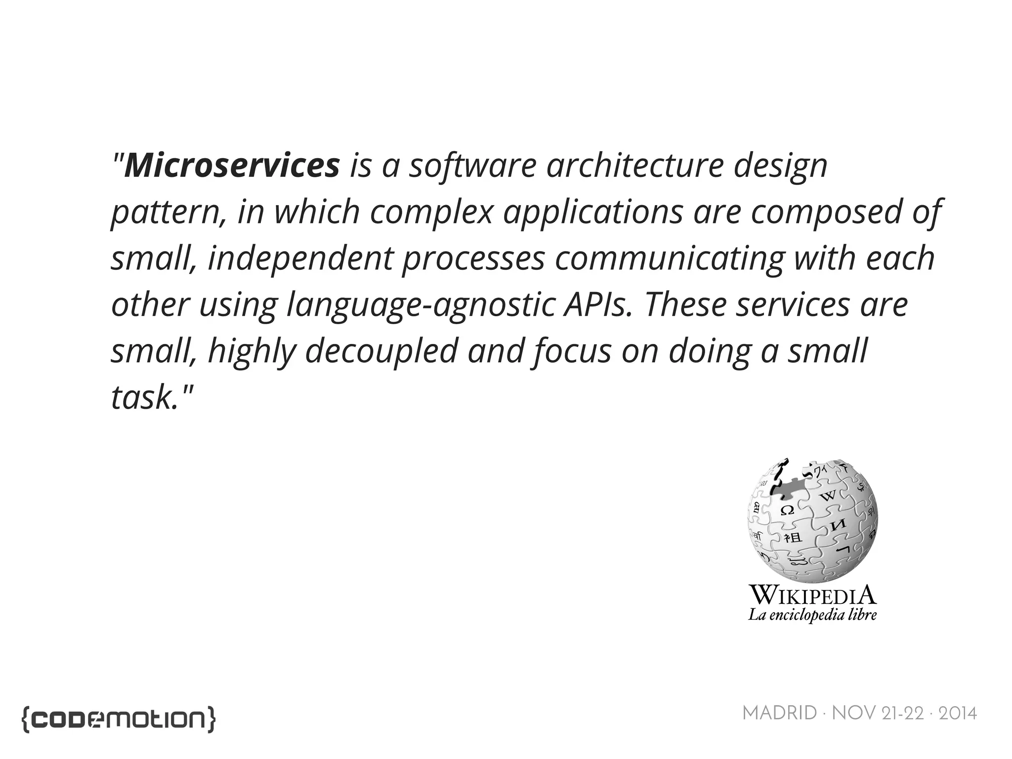 "Microservices is a software architecture design 
pattern, in which complex applications are composed of 
small, independent processes communicating with each 
other using language-agnostic APIs. These services are 
small, highly decoupled and focus on doing a small 
task." 
MADRID · NOV 21-22 · 2014 
 