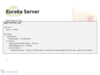 Eureka Server 
@Configuration 
@EnableAutoConfiguration 
@EnableEurekaServer 
public class Application { 
application.yml 
server: 
port: 8761 
eureka: 
instance: 
public static void main(String[] args) { 
hostname: localhost 
client: 
registerWithEureka: false 
fetchRegistry: false 
serviceUrl: 
new SpringApplicationBuilder(Application.class) 
.web(true) 
.run(args); 
} 
} 
defaultZone: http://${eureka.instance.hostname}:${server.port}/eureka/ 
 
