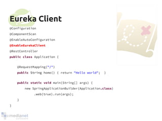 Eureka Client 
@Configuration 
@ComponentScan 
@EnableAutoConfiguration 
@EnableEurekaClient 
@RestController 
public class Application { 
@RequestMapping("/") 
public String home() { return "Hello world"; } 
public static void main(String[] args) { 
new SpringApplicationBuilder(Application.class) 
.web(true).run(args); 
} 
} 
 