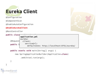Eureka Client 
@Configuration 
@ComponentScan 
@EnableAutoConfiguration 
@EnableEurekaClient 
@RestController 
public class Application { 
@RequestMapping("/") 
public String home() { return "Hello world"; } 
public static void main(String[] args) { 
new SpringApplicationBuilder(Application.class) 
.web(true).run(args); 
} 
} 
application.yml 
eureka: 
client: 
serviceUrl: 
defaultZone: http://localhost:8761/eureka/ 
 