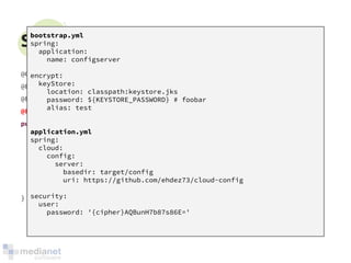 Spring Cloud Config - Server 
@Configuration 
@EnableAutoConfiguration 
@EnableEurekaClient 
@EnableConfigServer 
public class ConfigServerApplication { 
public static void main(String[] args) { 
SpringApplication.run(ConfigServerApplication.class, args); 
} 
} 
bootstrap.yml 
spring: 
application: 
name: configserver 
encrypt: 
keyStore: 
location: classpath:keystore.jks 
password: ${KEYSTORE_PASSWORD} # foobar 
alias: test 
application.yml 
spring: 
cloud: 
config: 
server: 
basedir: target/config 
uri: https://github.com/ehdez73/cloud-config 
security: 
user: 
password: '{cipher}AQBunH7b87s86E=' 
 
